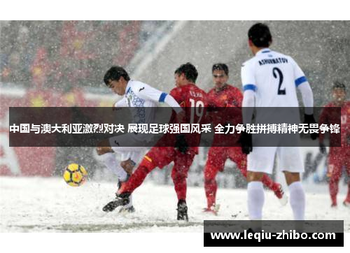 中国与澳大利亚激烈对决 展现足球强国风采 全力争胜拼搏精神无畏争锋
