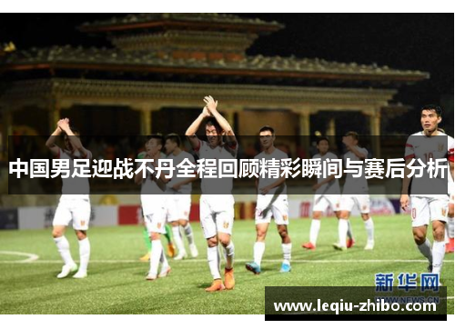 中国男足迎战不丹全程回顾精彩瞬间与赛后分析