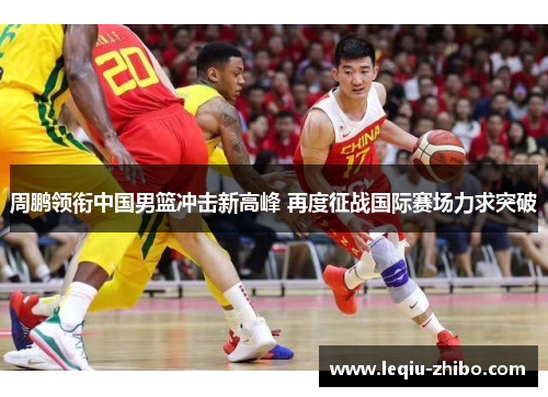 周鹏领衔中国男篮冲击新高峰 再度征战国际赛场力求突破